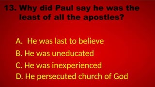 13. Why did Paul say he was the
least of all the apostles?
A. He was last to believe
B. He was uneducated
C. He was inexperienced
D. He persecuted church of God
 