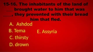 15-16. The inhabitants of the land of
___ brought water to him that was
____, they prevented with their bread
him that fled.
A. Ashdod
B. Tema
C. thirsty
D. drown
E. Assyria
 