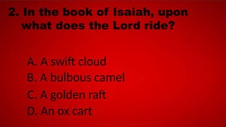 2. In the book of Isaiah, upon
what does the Lord ride?
A. A swift cloud
B. A bulbous camel
C. A golden raft
D. An ox cart
 