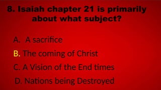 8. Isaiah chapter 21 is primarily
about what subject?
A. A sacrifice
B. The coming of Christ
C. A Vision of the End times
D. Nations being Destroyed
 