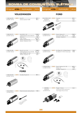 BOMBA DE COMBUSTÍVEL ELÉTRICA
Original            ATEL         Aplicação                          Ano            Original            ATEL          Aplicação                                 Ano


                    VOLKSWAGEN                                                                                 FORD
 0 580 464 070      80070   Gol GTI                                  ➡ 93          1S4U-9350-C1AM      80434   Courrier                                         ➡ 02
(3.0 BAR 130 l/h)           Santana, Quantum 2000                    ➡ 93              BC003ITM                F250                                             todos
                                                                                    (3.0 BAR 95 l/h)           Focus                                            todos




 0 580 453 471      80471   Gol 2.0 8V / 16V                        94 ➡ 96         0 580 453 471      80471   Escort / Verona 2.0                             94 ➡ 96
(3.0 BAR 105 l/h)           Gol/ParatiSaveiro1.0/1.6/1.8/2.0 Mi    1/97 ➡         (3.0 BAR 105 l/h)           Escort SW / Sedan 1.8 16V                        97 ➡
                            Kombi 1.6                                97 ➡                                      Versailles / Royale 2.0                         91 ➡ 96
                            Logus / Pointer                         ➡ 12/96
                            Santana / Quantum 2.0 i                  ➡ 96
                            Santana / Quantum 2.0 Mi                 96 ➡




 0 580 453 482      80482   Gol 1.0 / 1.6 / 1.8i                    94 ➡ 96         0 580 453 477      80477   Ka / Fiesta 1.0 / 1.3 (Motor Endura)             96 ➡
(1.0 BAR 105 l/h)           Gol/Parati/Saveiro1.0 /1.6 /1.8 /2.0i   ➡ 12/96        (3.8 BAR 105 l/h)           Ka / Fiesta 1.0 / 1.4 16V / 1.6 (Motor Zetec)    99 ➡
                            Logus / Pointer 1.6 / 1.8i               95 ➡
                            Santana / Quantum 1.8i                   todos




                                                                                    0 580 453 482      80482   Escort / Verona 1.6i / 1.8i                      ➡ 96
                                                                                   (1.0 BAR 105 l/h)           Pampa 1.8i                                       97 ➡
                                                                                                               Versailles / Royale 1.8                          todos

                            FORD
 0 580 464 070      80070   Versailles, Royale 2.0i                  ➡ 93
(3.0 BAR 130 l/h)




                                                                                       3390780/1       80495   Ranger ( 4 bicos)                                todos
                                                                                       1B4500270               opcional para veículos nacionais das
 XL3U-9350-A        80350   Fiesta, Ka (exceto sistemas Bosch)       95 ➡           (3.0 BAR 90 l/h)           linhas Peugeot, Renault, Citroen
(3.0 BAR 95 l/h)




                                                                              35
 