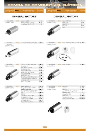 BOMBA DE COMBUSTÍVEL ELÉTRICA
Original            ATEL         Aplicação                          Ano        Original                ATEL         Aplicação                         Ano


             GENERAL MOTORS                                                                     GENERAL MOTORS
 0 580 464 070      80070   Kadett 1.8 / 2.0 EFI                     ➡ 96           0 580 453 481      80481   Blazer / S10 4.3 V6                     99 ➡
(3.0 BAR 130 l/h)           Monza / Ipanema 1.8 / 2.0 EFI            ➡ 96          (4.0 BAR 115 l/h)           Blazer 4.3 V6                           99 ➡
                            Monza Classic 500 EFI / MPFI             ➡ 92                                      Celta 1.0 / 1.4                         00 ➡
                                                                                                               S10 4.3 V6                              99 ➡
                                                                                                               Zaﬁra                                   01 ➡




     6443402        80101   Ipanema, Kadett, Monza, S-10 (EFI)      91➡ 96          0 580 453 482      80482   Corsa 1.0 /1.4/Corsa Pick Up 1.6 EFI   94 ➡ 96
   BCD00101                                                                        (1.0 BAR 105 l/h)
(3.0 BAR 110 l/h)




 0 580 453 471      80471   Corsa 1.0 /1.6 MPFI / Sedan /SW         97 ➡ 99         0 580 453 509      80509   Corsa 1.0/1.4 EFI                      94 ➡ 96
(3.0 BAR 105 l/h)           Pick Up1.6 MPFI                         97 ➡ 99        (1.0 BAR 76 l/h)
                            Astra 1.8 / 2.0i / 2.0i 16V              98 ➡
                            Corsa Pick Up MPFI                       97 ➡
                            Vectra 2.2i (8V / 16V)                   97 ➡
                            Vectra CD 2.0 16V / MPFI 8V              96 ➡
                            Vectra GLS 2.0 MPFI                      96 ➡
                            Vectra GSI 2.0 16V                       96 ➡
                            Corsa / Sedan / 1.0 MPFI 8V / 16V        99 ➡
                            Corsa/Sedan/SW/PickUp1.6 MPFI 8V /16V    99 ➡
                            S10 2.2 / 2.4 MPFI                       99 ➡
                            Blazer 2.2 / 2.4 MPFI                    99 ➡


 0 580 453 477      80477   Kadett / Ipanema MPFI                   97 ➡ 98          0 580 453 966     80966   Astra 1.4 L                          93 ➡ 96
(3.8 BAR 105 l/h)           Omega 2.0 / 2.2 / 3.0 / 4.1 MPFI        92 ➡ 98          0 580 453 976             Astra1.6 L                           94 ➡ 96
                            Silverado / Gran Blazer                 96 ➡ 01        (3.0 BAR 120 l/h)           Astra 2.0 L                          91 ➡ 98
                            Blazer 2.2 MPFI/Pick Up S10 2.2 MPFI     ➡ 99                                      Astra 2.0 MPFI, Omega 2.0 L, 2.5 L      96
                            LUV                                     95 ➡ 98                                    Omega CD 4.1 L                          97
                            C20 4.1i                                 96 ➡                                      Omega GLS 2.0 L                      95 ➡ 97
                            Corsa Pick Up, SW 1.6 MPFI              97 ➡ 99                                    Vectra 2.0 L                         94 ➡ 96
                            Corsa, Sedan 1.0 / 1.6 MPFI             97 ➡ 99                                    Vectra 2.0 8V /16V                 10/93➡03/96
                            Kadett / Ipanema 2.0 MPFI                97 ➡                                      Vectra CD 2.0 8V MPFI              10/93➡03/96
                            S10 / Blazer 2.2 MPFI                   97 ➡ 99
                            Silverado 4.1i / Gran Blazer             97 ➡




                                                                              36
 