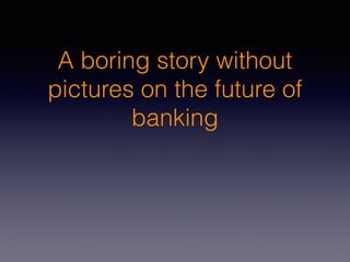A boring story without
pictures on the future of
banking
 