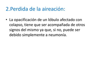 2.Perdida de la aireación:
• La opacificación de un lóbulo afectado con
  colapso, tiene que ser acompañada de otros
  signos del mismo ya que, si no, puede ser
  debido simplemente a neumonía.
 