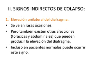 II. SIGNOS INDIRECTOS DE COLAPSO:
1. Elevación unilateral del diafragma:
• Se ve en raras ocasiones.
• Pero también existen otras afecciones
   (torácicas y abdominales) que pueden
   producir la elevación del diafragma.
• Incluso en pacientes normales puede ocurrir
   este signo.
 