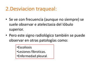 2.Desviacion traqueal:
• Se ve con frecuencia (aunque no siempre) se
  suele observar e atelectasia del lóbulo
  superior.
• Pero este signo radiológico también se puede
  observar en otras patologías como:
      •Escoliosis
      •Lesiones fibroticas.
      •Enfermedad pleural.
 