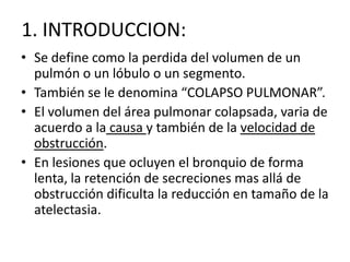 1. INTRODUCCION:
• Se define como la perdida del volumen de un
  pulmón o un lóbulo o un segmento.
• También se le denomina “COLAPSO PULMONAR”.
• El volumen del área pulmonar colapsada, varia de
  acuerdo a la causa y también de la velocidad de
  obstrucción.
• En lesiones que ocluyen el bronquio de forma
  lenta, la retención de secreciones mas allá de
  obstrucción dificulta la reducción en tamaño de la
  atelectasia.
 