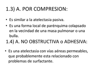 1.3) A. POR COMPRESION:
• Es similar a la atelectasia pasiva.
• Es una forma local de parénquima colapsado
  en la vecindad de una masa pulmonar o una
  bulla.
1.4) A. NO OBSTRUCTIVA o ADHESIVA:
• Es una atelectasia con vías aéreas permeables,
  que probablemente esta relacionado con
  problemas de surfactante.
 