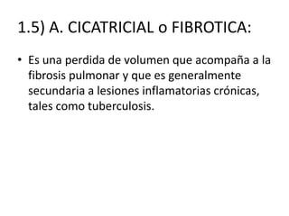 1.5) A. CICATRICIAL o FIBROTICA:
• Es una perdida de volumen que acompaña a la
  fibrosis pulmonar y que es generalmente
  secundaria a lesiones inflamatorias crónicas,
  tales como tuberculosis.
 