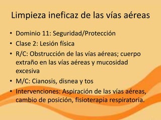 Limpieza ineficaz de las vías aéreas
• Dominio 11: Seguridad/Protección
• Clase 2: Lesión física
• R/C: Obstrucción de las vías aéreas; cuerpo
  extraño en las vías aéreas y mucosidad
  excesiva
• M/C: Cianosis, disnea y tos
• Intervenciones: Aspiración de las vías aéreas,
  cambio de posición, fisioterapia respiratoria.
 
