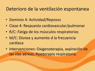 Deterioro de la ventilación espontanea
• Dominio 4: Actividad/Reposos
• Clase 4: Respuesta cardiovascular/pulmonar
• R/C: Fatiga de los músculos respiratorios
• M/C: Disnea y aumento d la frecuencia
  cardiaca
• Intervenciones: Oxigenoterapia, aspiración de
  las vías aéreas, fisioterapia respiratoria.
 