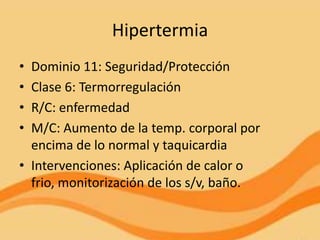 Hipertermia
• Dominio 11: Seguridad/Protección
• Clase 6: Termorregulación
• R/C: enfermedad
• M/C: Aumento de la temp. corporal por
  encima de lo normal y taquicardia
• Intervenciones: Aplicación de calor o
  frio, monitorización de los s/v, baño.
 