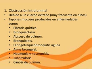 1. Obstrucción intraluminal
• Debido a un cuerpo extraño (muy frecuente en niños)
• Tapones mucosos producidos en enfermedades
  como:
  • Fibrosis quística.
  • Bronquiectasia
  • Absceso de pulmón.
  • Bronquiolitis.
  • Laringotraqueobronquitis aguda
  • Asma bronquial.
  • Neumonía y neumonitis.
  • Tuberculosis.
  • Cáncer de pulmón.
 