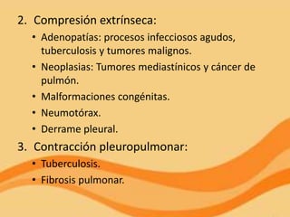 2. Compresión extrínseca:
  • Adenopatías: procesos infecciosos agudos,
    tuberculosis y tumores malignos.
  • Neoplasias: Tumores mediastínicos y cáncer de
    pulmón.
  • Malformaciones congénitas.
  • Neumotórax.
  • Derrame pleural.
3. Contracción pleuropulmonar:
  • Tuberculosis.
  • Fibrosis pulmonar.
 