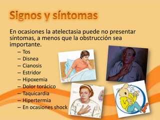 En ocasiones la atelectasia puede no presentar
síntomas, a menos que la obstrucción sea
importante.
  –   Tos
  –   Disnea
  –   Cianosis
  –   Estridor
  –   Hipoxemia
  –   Dolor torácico
  –   Taquicardia
  –   Hipertermia
  –   En ocasiones shock
 