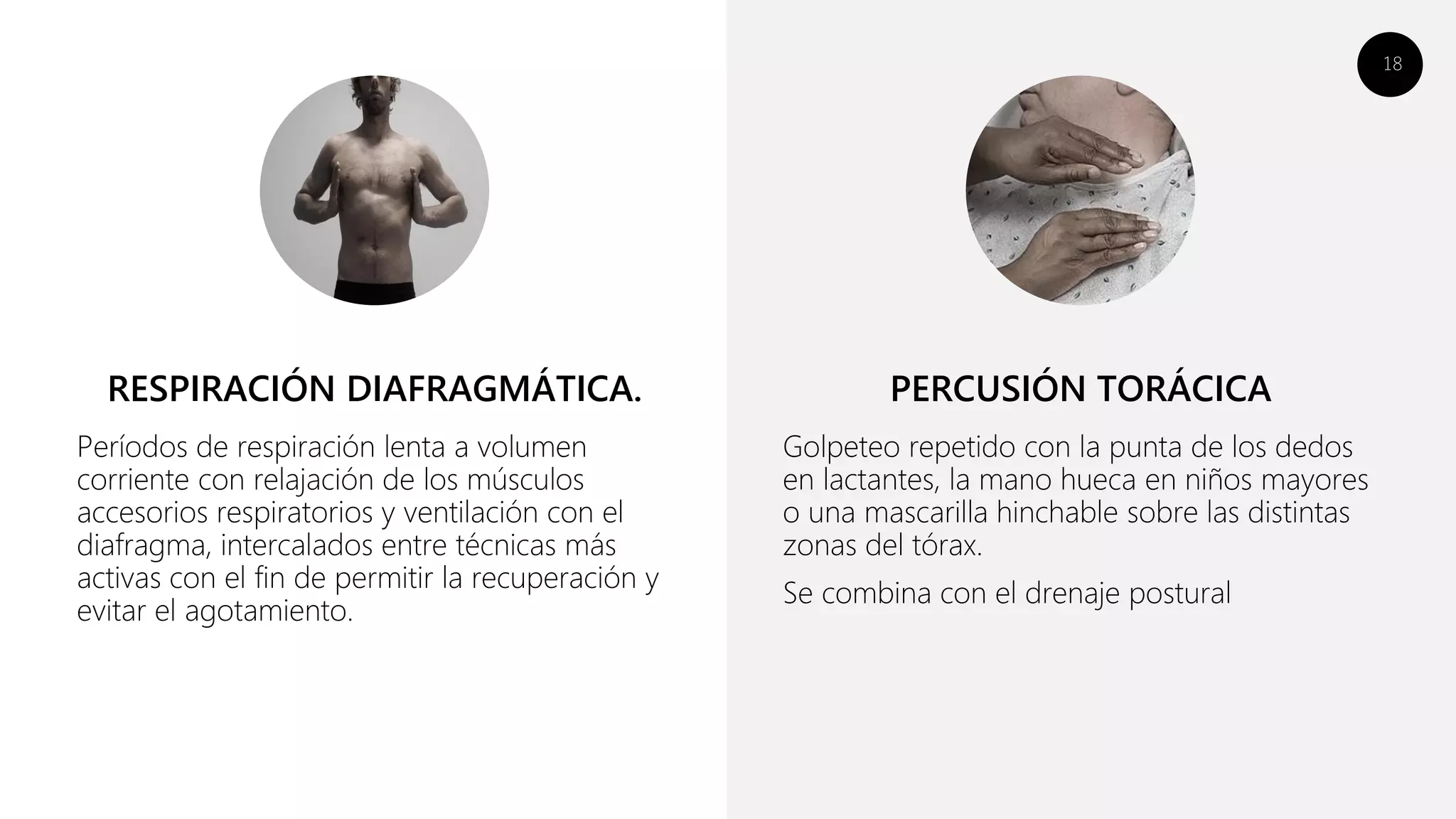 18
Períodos de respiración lenta a volumen
corriente con relajación de los músculos
accesorios respiratorios y ventilación con el
diafragma, intercalados entre técnicas más
activas con el fin de permitir la recuperación y
evitar el agotamiento.
Golpeteo repetido con la punta de los dedos
en lactantes, la mano hueca en niños mayores
o una mascarilla hinchable sobre las distintas
zonas del tórax.
Se combina con el drenaje postural
RESPIRACIÓN DIAFRAGMÁTICA. PERCUSIÓN TORÁCICA
 