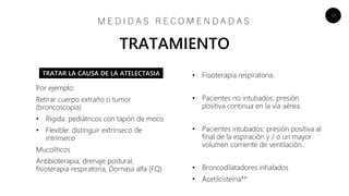 16
• Fisioterapia respiratoria.
• Pacientes no intubados: presión
positiva continua en la vía aérea.
• Pacientes intubados: presión positiva al
final de la espiración y / o un mayor
volumen corriente de ventilación..
• Broncodilatadores inhalados
• Acetilcisteína**
M E D I D A S R E C O M E N D A D A S
TRATAMIENTO
Por ejemplo:
Retirar cuerpo extraño o tumor
(broncoscopía)
• Rígida: pediátricos con tapón de moco
• Flexible: distinguir extrínseco de
intrínseco
Mucolíticos
Antibioterapia, drenaje postural,
fisioterapia respiratoria, Dornasa alfa (FQ)
TRATAR LA CAUSA DE LA ATELECTASIA
 