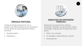 17
Facilita el drenaje gravitacional con la
adopción de diversas posturas que verticalicen
las vías aéreas de cada segmento o lóbulo
pulmonar.
• Decúbito lateral
• Sedestación
Realización de inspiraciones máximas
sostenidas mediante una apnea breve al final
de aquéllas, seguidas de una espiración lenta
pasiva.
• Niños: risa y el llanto.
• Px ventilados: hiperinsuflación manual.
• Incentivadores
DRENAJE POSTURAL
EJERCICIOS DE EXPANSIÓN
TORÁCICA
 