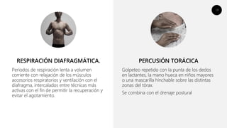 18
Períodos de respiración lenta a volumen
corriente con relajación de los músculos
accesorios respiratorios y ventilación con el
diafragma, intercalados entre técnicas más
activas con el fin de permitir la recuperación y
evitar el agotamiento.
Golpeteo repetido con la punta de los dedos
en lactantes, la mano hueca en niños mayores
o una mascarilla hinchable sobre las distintas
zonas del tórax.
Se combina con el drenaje postural
RESPIRACIÓN DIAFRAGMÁTICA. PERCUSIÓN TORÁCICA
 