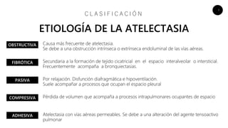 6
Causa más frecuente de atelectasia.
Se debe a una obstrucción intrínseca o extrínseca endoluminal de las vías aéreas.
Secundaria a la formación de tejido cicatricial en el espacio interalveolar o intersticial.
Frecuentemente acompaña a bronquiectasias.
Por relajación. Disfunción diafragmática e hipoventilación.
Suele acompañar a procesos que ocupan el espacio pleural
Pérdida de volumen que acompaña a procesos intrapulmonares ocupantes de espacio
Atelectasia con vías aéreas permeables. Se debe a una alteración del agente tensoactivo
pulmonar
C L A S I F I C A C I Ó N
ETIOLOGÍA DE LA ATELECTASIA
OBSTRUCTIVA
FIBRÓTICA
PASIVA
COMPRESIVA
ADHESIVA
 