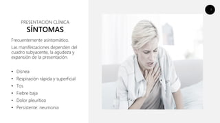 9
SÍNTOMAS
Frecuentemente asintomático.
Las manifestaciones dependen del
cuadro subyacente, la agudeza y
expansión de la presentación.
• Disnea
• Respiración rápida y superficial
• Tos
• Fiebre baja
• Dolor pleurítico
• Persistente: neumonia
PRESENTACION CLÍNICA
 