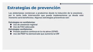 Estrategias de prevención
Las atelectasias comienzan a producirse desde la inducción de la anestesia ,
por lo tanto toda intervención que pueda implementarse ya desde este
momento será beneficiosa. Algunas estrategias preventivas son:
Estrategias no ventilatorias:
● Uso de anestesia regional
● Uso de FiO2 adecuada
Estrategias ventilatorias:
● Presión positiva continua en la vía aérea (CPAP)
● Uso del PEEP ha demostrado que aumenta la CRF
 