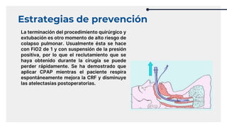 Estrategias de prevención
La terminación del procedimiento quirúrgico y
extubación es otro momento de alto riesgo de
colapso pulmonar. Usualmente ésta se hace
con FiO2 de 1 y con suspensión de la presión
positiva, por lo que el reclutamiento que se
haya obtenido durante la cirugía se puede
perder rápidamente. Se ha demostrado que
aplicar CPAP mientras el paciente respira
espontáneamente mejora la CRF y disminuye
las atelectasias postoperatorias.
 