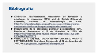 Bibliografía
● Atelectasias intraoperatorias, mecanismos de formación y
estrategias de prevención. (2016, abril 4). Revista Chilena de
Anestesia; Sociedad de Anestesiología de Chile.
https://revistachilenadeanestesia.cl/atelectasias-intraoperatorias-
mecanismos-de-formacion-y-estrategias-de-prevencion/
● Etiopatogenia de la atelectasia pulmonar postoperatoria. (s/f).
Elsevier.es. Recuperado el 22 de diciembre de 2023, de
https://www.elsevier.es/es-revista-imagen-diagnostica-308-pdf-
X0300289665311873
● Vadell, D. R. V. (s/f). FISIOTERAPIA RESPIRATORIA EN EL PACIENTE
POSTQUIRÚRGICO. Scartd.org. Recuperado el 22 de diciembre de
2023, de https://scartd.org/arxius/fisioresp05.pdf
 