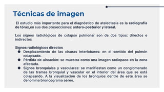 Técnicas de imagen
El estudio más importante para el diagnóstico de atelectasia es la radiografía
de tórax,en sus dos proyecciones: antero-posterior y lateral.
Los signos radiológicos de colapso pulmonar son de dos tipos: directos e
indirectos
Signos radiológicos directos
● Desplazamiento de las cisuras interlobares: en el sentido del pulmón
colapsado.
● Pérdida de aireación: se muestra como una imagen radiopaca en la zona
afectada.
● Signos bronquiales y vasculares: se manifiestan como un conglomerado
de las tramas bronquial y vascular en el interior del área que se está
colapsando. A la visualización de los bronquios dentro de este área se
denomina broncograma aéreo.
 
