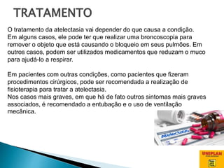 O tratamento da atelectasia vai depender do que causa a condição.
Em alguns casos, ele pode ter que realizar uma broncoscopia para
remover o objeto que está causando o bloqueio em seus pulmões. Em
outros casos, podem ser utilizados medicamentos que reduzam o muco
para ajudá-lo a respirar.
Em pacientes com outras condições, como pacientes que fizeram
procedimentos cirúrgicos, pode ser recomendada a realização de
fisioterapia para tratar a atelectasia.
Nos casos mais graves, em que há de fato outros sintomas mais graves
associados, é recomendado a entubação e o uso de ventilação
mecânica.
TRATAMENTO
 