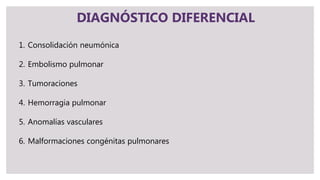DIAGNÓSTICO DIFERENCIAL
1. Consolidación neumónica
2. Embolismo pulmonar
3. Tumoraciones
4. Hemorragia pulmonar
5. Anomalías vasculares
6. Malformaciones congénitas pulmonares
 
