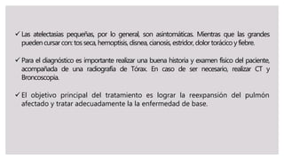  Las atelectasias pequeñas, por lo general, son asintomáticas. Mientras que las grandes
puedencursarcon: tosseca,hemoptisis, disnea,cianosis, estridor,dolor torácico yfiebre.
 Para el diagnóstico es importante realizar una buena historia y examen físico del paciente,
acompañada de una radiografía de Tórax. En caso de ser necesario, realizar CT y
Broncoscopia.
 El objetivo principal del tratamiento es lograr la reexpansión del pulmón
afectado y tratar adecuadamente la la enfermedad de base.
 