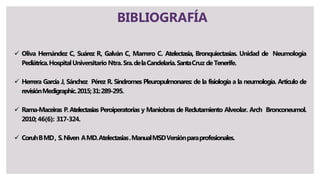 BIBLIOGRAFÍA
 Oliva Hernández C, Suárez R, Galván C, Marrero C. Atelectasia, Bronquiectasias. Unidad de Neumología
Pediátrica.HospitalUniversitario Ntra.Sra.delaCandelaria.SantaCruz de Tenerife.
 Herrera García J, Sánchez Pérez R. Síndromes Pleuropulmonares: de la fisiología a la neumología. Artículo de
revisiónMedigraphic.2015;31:289-295.
 Rama-Maceiras P.Atelectasias Peroiperatorias y Maniobras de Reclutamiento Alveolar. Arch Bronconeumol.
2010;46(6): 317-324.
 CoruhBMD, S.Niven AMD.Atelectasias.ManualMSDVersiónparaprofesionales.
 