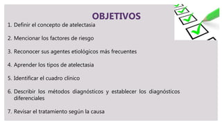 OBJETIVOS
1. Definir el concepto de atelectasia
2. Mencionar los factores de riesgo
3. Reconocer sus agentes etiológicos más frecuentes
4. Aprender los tipos de atelectasia
5. Identificar el cuadro clínico
6. Describir los métodos diagnósticos y establecer los diagnósticos
diferenciales
7. Revisar el tratamiento según la causa
 