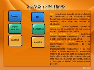 Disnea
Dolor
torácico
cianosis
tos
hemoptisis
estridor
Tos : se presenta cuando se ha producido
la obstrucción y va aumentando en
frecuencia e intensidad como mecanismo
defensivo, para tratar de resolver el
obstáculo.
Hemoptisis: puede aparecer cuando la
causa es la aspiración de un cuerpo
extraño o procesos infecciosos.
Disnea, cianosis y estridor: evidentes
cuando se produce estenosis (constricción
o estrechamiento ) de la vía aérea.
Dolor torácico y fiebre: debidos a la
sobreinfección secundaria de la
atelectasia.
Desplazamiento mediastínico y de los
ruidos cardíacos: en caso de atelectasia
masiva se produce este desplazamiento
hacia el lado afecto, siendo este hallazgo
más frecuente en niños pequeños, debido
a la mayor movilidad del mediastino que
poseen.
 