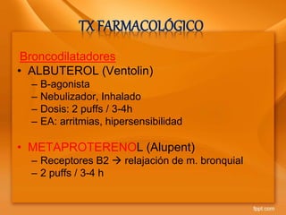 TX FARMACOLÓGICO
Broncodilatadores
• ALBUTEROL (Ventolin)
– B-agonista
– Nebulizador, Inhalado
– Dosis: 2 puffs / 3-4h
– EA: arritmias, hipersensibilidad
• METAPROTERENOL (Alupent)
– Receptores B2  relajación de m. bronquial
– 2 puffs / 3-4 h
 