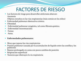 FACTORES DE RIESGOLos factores de riesgo para desarrollar atelectasia abarcan:     Anestesia     Objetos extraños en las vías respiratorias (más común en los niños)Enfermedad pulmonar obstructiva crónica.Obesidad. Enfermedad pulmonar congénita, tal como fibrosis quística. Enfermedad neuromuscular. Fumar. Asma.Enfermedades pulmonares: Moco que tapona las vías respiratoriasPresión pulmonar causada por la acumulación de líquido entre las costillas y los pulmonesReposo prolongado en cama con pocos cambios de posiciónRespiración superficialTumores que obstruyen la vía respiratoria 