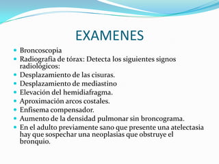 EXAMENESBroncoscopia Radiografía de tórax: Detecta los siguientes signos radiológicos:Desplazamiento de las cisuras.Desplazamiento de mediastinoElevación del hemidiafragma.Aproximación arcos costales.Enfisema compensador.Aumento de la densidad pulmonar sin broncograma.En el adulto previamente sano que presente una atelectasia hay que sospechar una neoplasias que obstruye el bronquio.