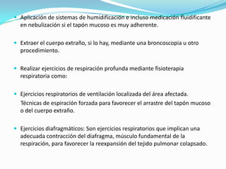 Aplicación de sistemas de humidificación e incluso medicación fluidificante en nebulización si el tapón mucoso es muy adherente.Extraer el cuerpo extraño, si lo hay, mediante una broncoscopia u otro procedimiento.Realizar ejercicios de respiración profunda mediante fisioterapia respiratoria como:Ejercicios respiratorios de ventilación localizada del área afectada.     Técnicas de espiración forzada para favorecer el arrastre del tapón mucoso o del cuerpo extraño.Ejercicios diafragmáticos: Son ejercicios respiratorios que implican una adecuada contracción del diafragma, músculo fundamental de la respiración, para favorecer la reexpansión del tejido pulmonar colapsado.
