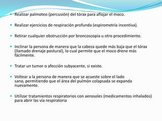 Realizar palmoteo (percusión) del tórax para aflojar el moco.Realizar ejercicios de respiración profunda (espirometría incentiva).Retirar cualquier obstrucción por broncoscopia u otro procedimiento.Inclinar la persona de manera que la cabeza quede más baja que el tórax (llamado drenaje postural), lo cual permite que el moco drene más fácilmente.Tratar un tumor o afección subyacente, si existe.Voltear a la persona de manera que se acueste sobre el lado sano, permitiendo que el área del pulmón colapsada se expanda nuevamente.Utilizar tratamientos respiratorios con aerosoles (medicamentos inhalados) para abrir las vía respiratoria