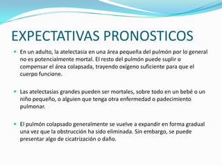 EXPECTATIVAS PRONOSTICOSEn un adulto, la atelectasia en una área pequeña del pulmón por lo general no es potencialmente mortal. El resto del pulmón puede suplir o compensar el área colapsada, trayendo oxígeno suficiente para que el cuerpo funcione.Las atelectasias grandes pueden ser mortales, sobre todo en un bebé o un niño pequeño, o alguien que tenga otra enfermedad o padecimiento pulmonar.El pulmón colapsado generalmente se vuelve a expandir en forma gradual una vez que la obstrucción ha sido eliminada. Sin embargo, se puede presentar algo de cicatrización o daño.