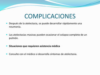 COMPLICACIONESDespués de la atelectasia, se puede desarrollar rápidamente una neumonía.Las atelectasias masivas pueden ocasionar el colapso completo de un pulmón.Situaciones que requieren asistencia médicaConsulte con el médico si desarrolla síntomas de atelectasia.