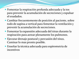Fomentar la respiración profunda adecuada y la tos para prevenir la acumulación de secreciones y expulsar el exudados.Cambiar frecuentemente de posición al paciente, sobre todo de supina a vertical para fomentar la ventilación y prevenir la acumulación de secreciones.Fomentar la expansión adecuada del tórax durante la respiración para aerear plenamente los pulmones.Ejecutar drenaje postural y percusión del tórax. Caminar lo mas pronto posible.Enseñar la técnica adecuada para espirometria de incentivos