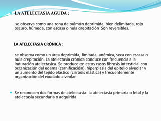 LA ATELECTASIA AGUDA :se observa como una zona de pulmón deprimida, bien delimitada, rojo oscuro, húmeda, con escasa o nula crepitación  Son reversibles.  LA ATELECTASIA CRÓNICA :se observa como un área deprimida, limitada, anémica, seca con escasa o nula crepitación. La atelectasia crónica conduce con frecuencia a la induración atelectasica. Se produce en estos casos fibrosis intersticial con organización del edema (carnificación), hiperplasia del epitelio alveolar y un aumento del tejido elástico (cirrosis elástica) y frecuentemente organización del exudado alveolar.Se reconocen dos formas de atelectasia: la atelectasia primaria o fetal y la atelectasia secundaria o adquirida. 