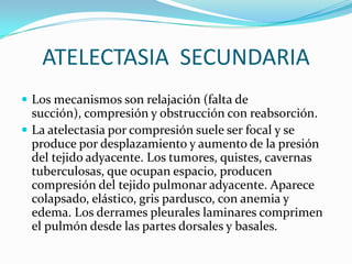 ATELECTASIA  SECUNDARIALos mecanismos son relajación (falta de succión), compresión y obstrucción con reabsorción.La atelectasia por compresión suele ser focal y se produce por desplazamiento y aumento de la presión del tejido adyacente. Los tumores, quistes, cavernas tuberculosas, que ocupan espacio, producen compresión del tejido pulmonar adyacente. Aparece colapsado, elástico, gris pardusco, con anemia y edema. Los derrames pleurales laminares comprimen el pulmón desde las partes dorsales y basales.