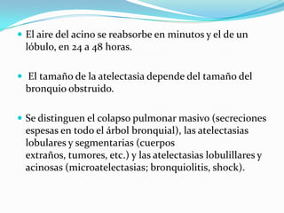 El aire del acino se reabsorbe en minutos y el de un lóbulo, en 24 a 48 horas. El tamaño de la atelectasia depende del tamaño del bronquio obstruido. Se distinguen el colapso pulmonar masivo (secreciones espesas en todo el árbol bronquial), las atelectasias lobulares y segmentarias (cuerpos extraños, tumores, etc.) y las atelectasias lobulillares y acinosas (microatelectasias; bronquiolitis, shock). 