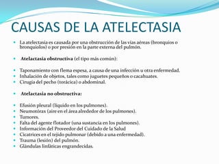 CAUSAS DE LA ATELECTASIALa atelectasia es causada por una obstrucción de las vías aéreas (bronquios o bronquiolos) o por presión en la parte externa del pulmón.Atelactasia obstructiva (el tipo más común):Taponamiento con flema espesa, a causa de una infección u otra enfermedad.Inhalación de objetos, tales como juguetes pequeños o cacahuates.Cirugía del pecho (torácica) o abdominal.Atelactasia no obstructiva:Efusión pleural (líquido en los pulmones).Neumotórax (aire en el área alrededor de los pulmones).Tumores.Falta del agente flotador (una sustancia en los pulmones).Información del Proveedor del Cuidado de la SaludCicatrices en el tejido pulmonar (debido a una enfermedad).Trauma (lesión) del pulmón.Glándulas linfáticas engrandecidas.