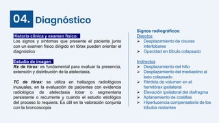 Diagnóstico
04.
Historia clínica y examen físico:
Los signos y síntomas que presente el paciente junto
con un examen físico dirigido en tórax pueden orientar el
diagnóstico
Estudio de imagen:
Rx de tórax: es fundamental para evaluar la presencia,
extensión y distribución de la atelectasia.
TC de tórax: se utiliza en hallazgos radiológicos
inusuales, en la evaluación de pacientes con evidencia
radiológica de atelectasia lobar o segmentaria
persistente o recurrente y cuando el estudio etiológico
del proceso lo requiera. Es útil en la valoración conjunta
con la broncoscopia
Signos radiográficos:
Directos
 Desplazamiento de cisuras
interlobares
 Opacidad en lóbulo colapsado
Indirectos
 Desplazamiento del hilio
 Desplazamiento del mediastino al
lado colapsado
 Pérdida de volumen en el
hemitórax ipsilateral
 Elevación ipsilateral del diafragma
 Aplanamiento de costillas
 Hiperlucencia compensatoria de los
lóbulos restantes
 