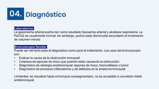 Diagnóstico
04.
Laboratorios
La gasometría arterial podría dar como resultado hipoxemia arterial y alcalosis respiratoria. La
PaCO2 es usualmente normal, sin embargo, podría estar disminuida secundario al incremento
de volumen minuto
Broncoscopía flexible
Puede ser útil tanto para el diagnóstico como para el tratamiento. Los usos del broncoscopio
son:
• Evaluar la causa de la obstrucción bronquial
• Limpieza de tapones de moco que podrían estar causando la obstrucción
• Diagnóstico de etiología endobronquial: tapones de moco, broncolitiasis o tumor
• Diagnóstico de procesos inflamatorios y de defectos en la anatomía bronquial
Limitantes: se visualiza hasta el bronquio subsegmentario, no es accesible a una lesión distal
endobronquial
 