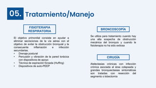 Tratamiento/Manejo
05.
BRONCOSCOPÍA
CIRUGÍA
Atelectasias crónicas con infección
crónica asociada al área colapsada y
grandes bronquiectasias sintomáticas
son tratadas con resección del
segmento o lobectomía
FISIOTERAPIA
RESPIRATORIA
Se utiliza para tratamiento cuando hay
una alta sospecha de obstrucción
mecánica del bronquio y cuando la
fisioterapia no ha sido exitosa
El objetivo primordial consiste en ayudar a
eliminar secreciones de la vía aérea con el
objetivo de evitar la obstrucción bronquial y la
consecuente inflamación e infección
secundarias.
• Drenaje postural
• Percusión y vibración de la pared torácica
con dispositivos de apoyo
• Técnica de espiración forzada (Huffing)
• Dispositivos de auto-PEEP
 